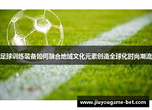 足球训练装备如何融合地域文化元素创造全球化时尚潮流